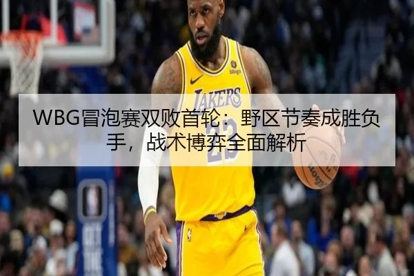 WBG冒泡赛双败首轮：野区节奏成胜负手，战术博弈全面解析
